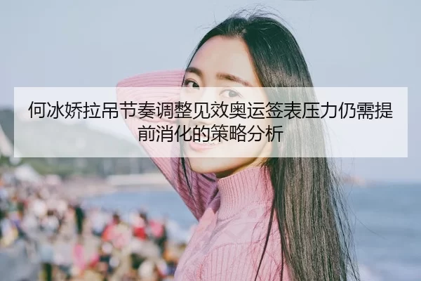 何冰娇拉吊节奏调整见效奥运签表压力仍需提前消化的策略分析