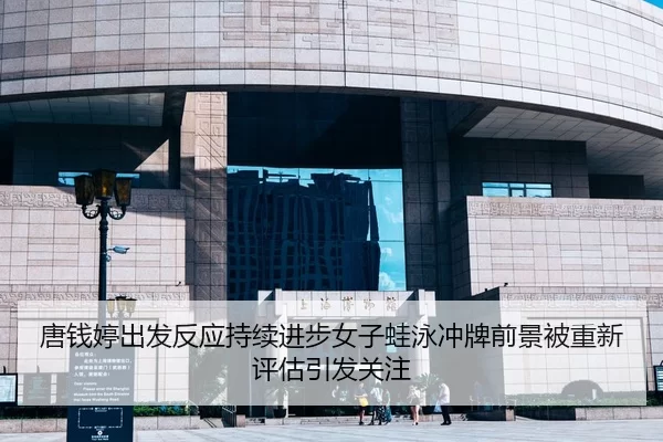 唐钱婷出发反应持续进步女子蛙泳冲牌前景被重新评估引发关注