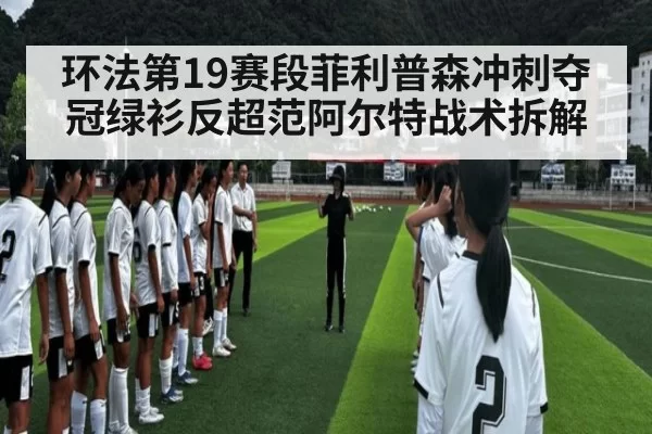 环法第19赛段菲利普森冲刺夺冠绿衫反超范阿尔特战术拆解