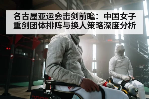 名古屋亚运会击剑前瞻：中国女子重剑团体排阵与换人策略深度分析